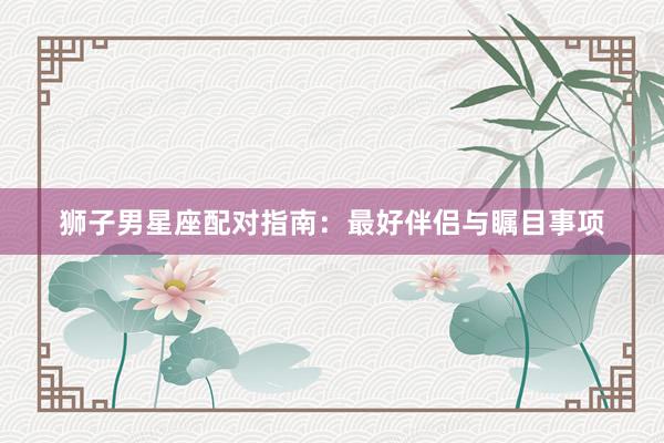 狮子男星座配对指南:最好伴侣与瞩目事项
