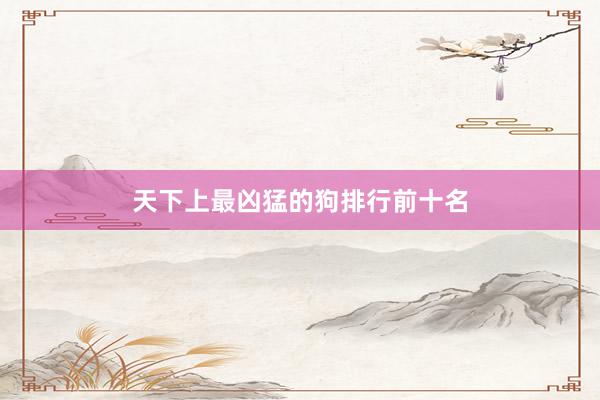 天下上最凶猛的狗排行前十名